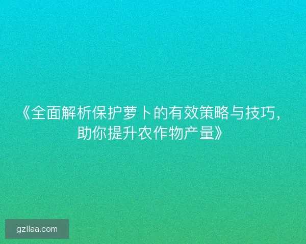 《全面解析保护萝卜的有效策略与技巧，助你提升农作物产量》
