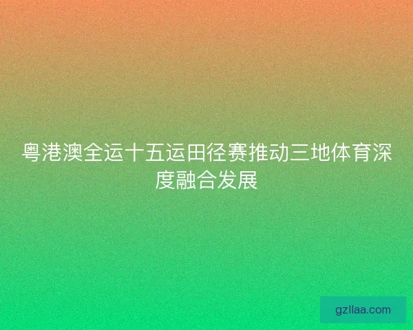粤港澳全运十五运田径赛推动三地体育深度融合发展