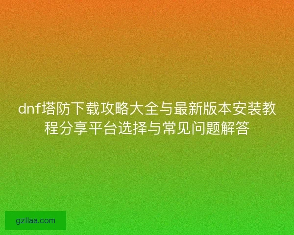dnf塔防下载攻略大全与最新版本安装教程分享平台选择与常见问题解答