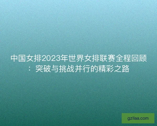 中国女排2023年世界女排联赛全程回顾：突破与挑战并行的精彩之路