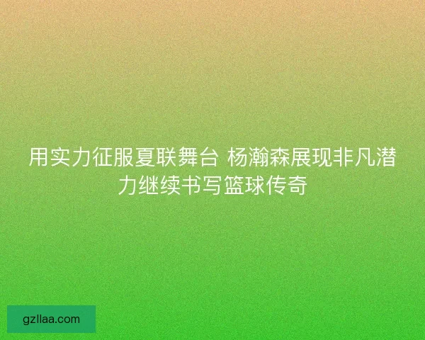 用实力征服夏联舞台 杨瀚森展现非凡潜力继续书写篮球传奇